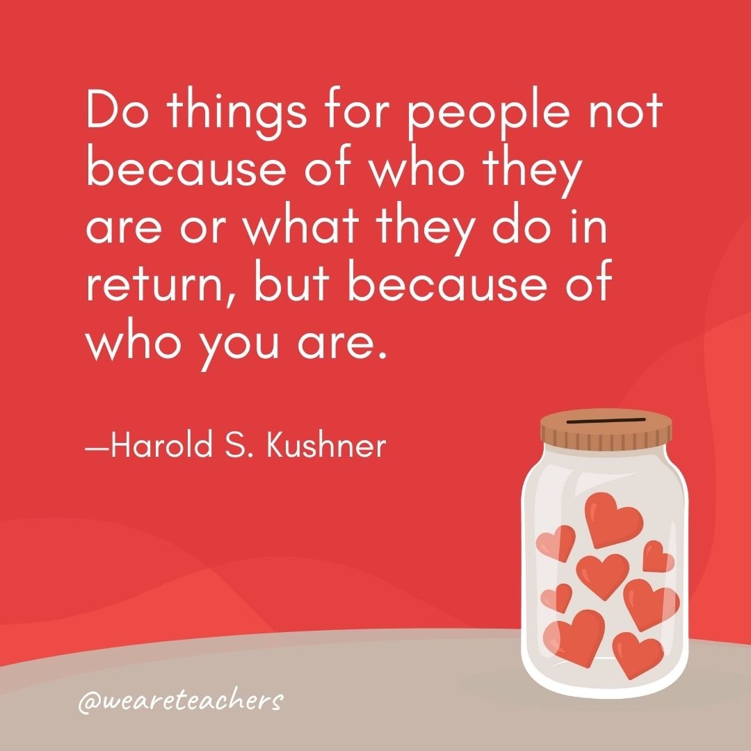 Do things for people not because of who they are or what they do in return, but because of who you are. —Harold S. Kushner