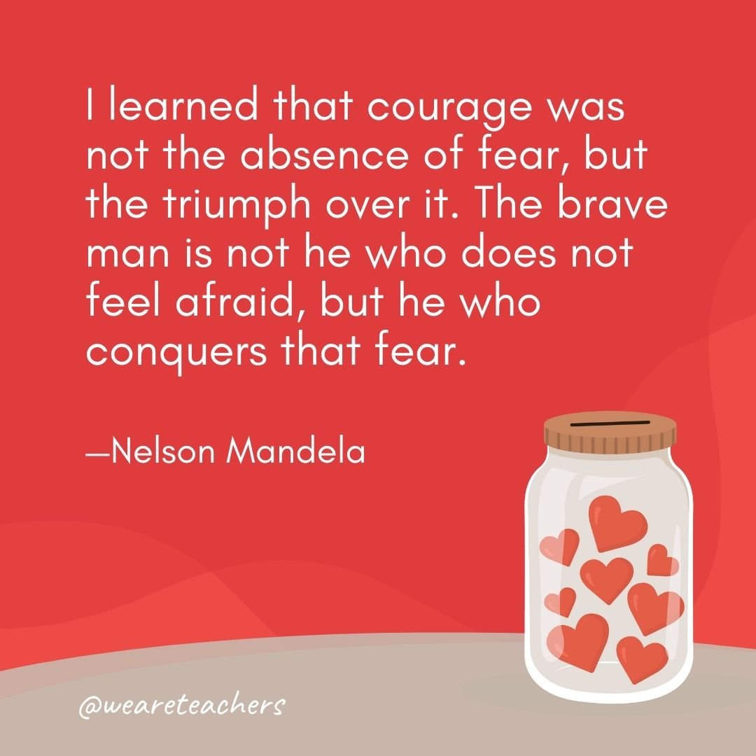 I learned that courage was not the absence of fear, but the triumph over it. The brave man is not he who does not feel afraid, but he who conquers that fear. —Nelson Mandela- anti-bullying quotes