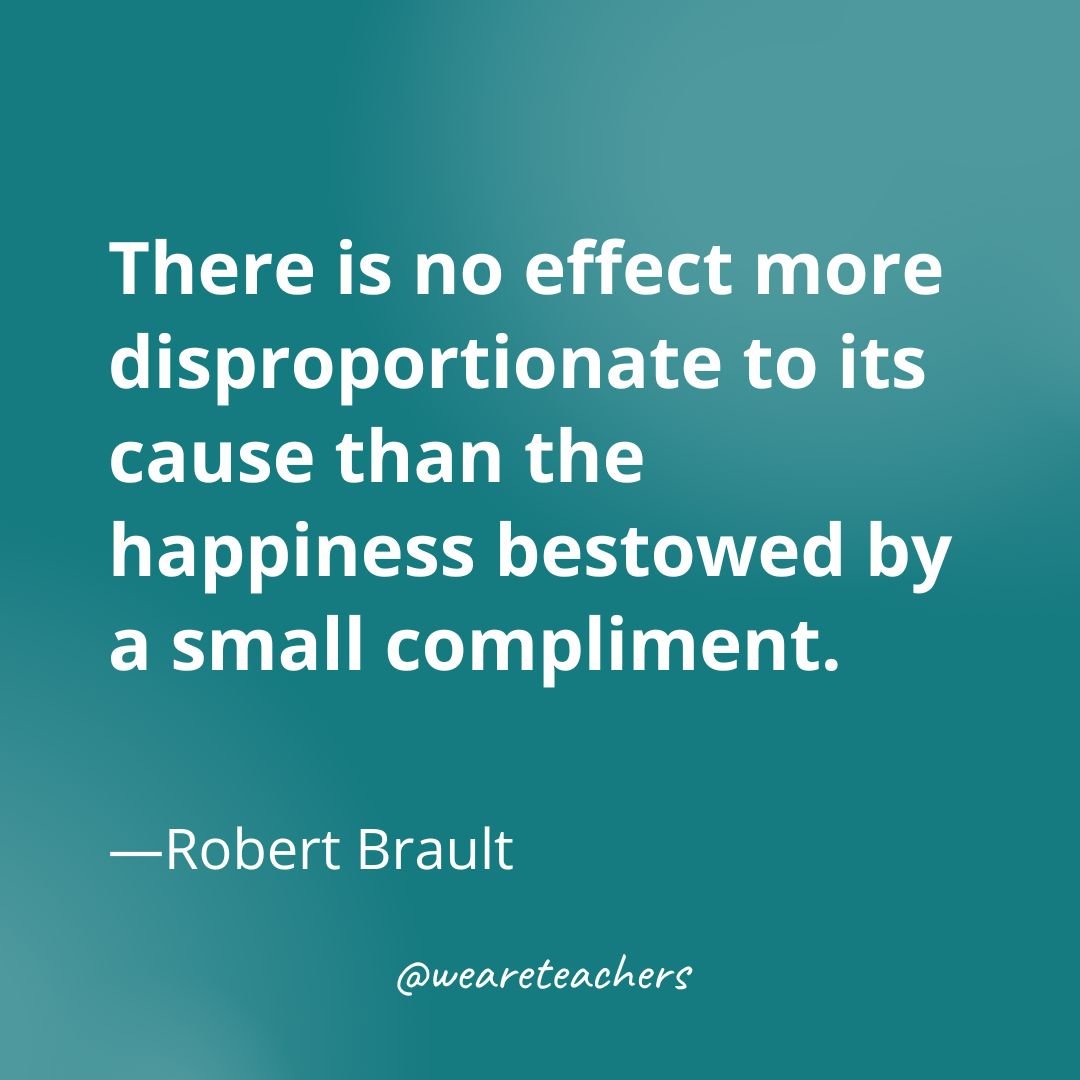There is no effect more disproportionate to its cause than the happiness bestowed by a small compliment. —Robert Brault