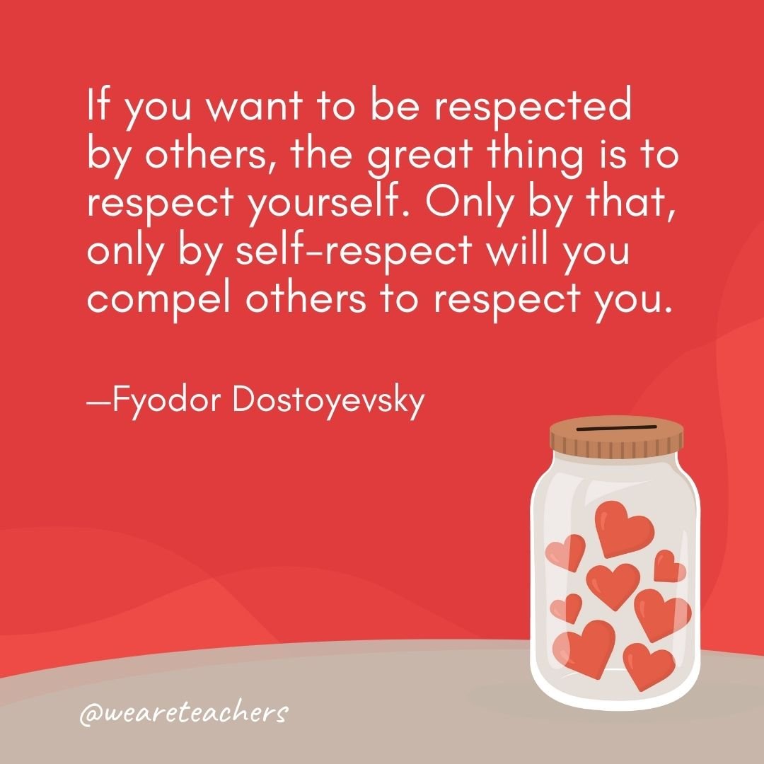 If you want to be respected by others, the great thing is to respect yourself. Only by that, only by self-respect will you compel others to respect you. —Fyodor Dostoyevsky