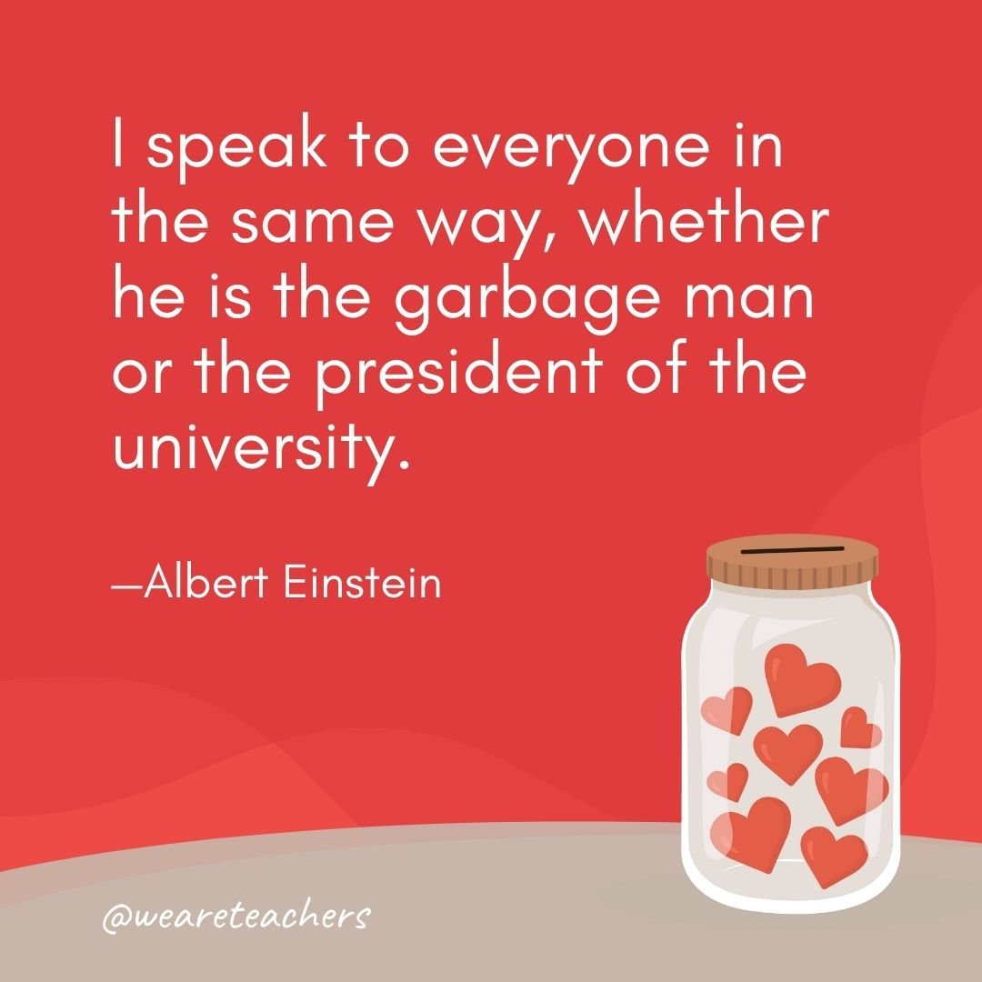 I speak to everyone in the same way, whether he is the garbage man or the president of the university. —Albert Einstein- anti-bullying quotes