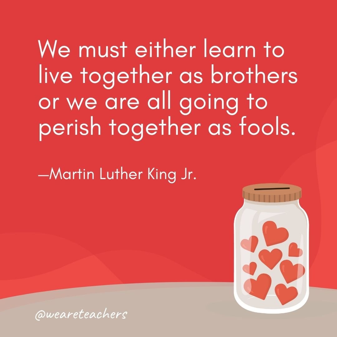 We must either learn to live together as brothers or we are all going to perish together as fools. —Martin Luther King Jr.