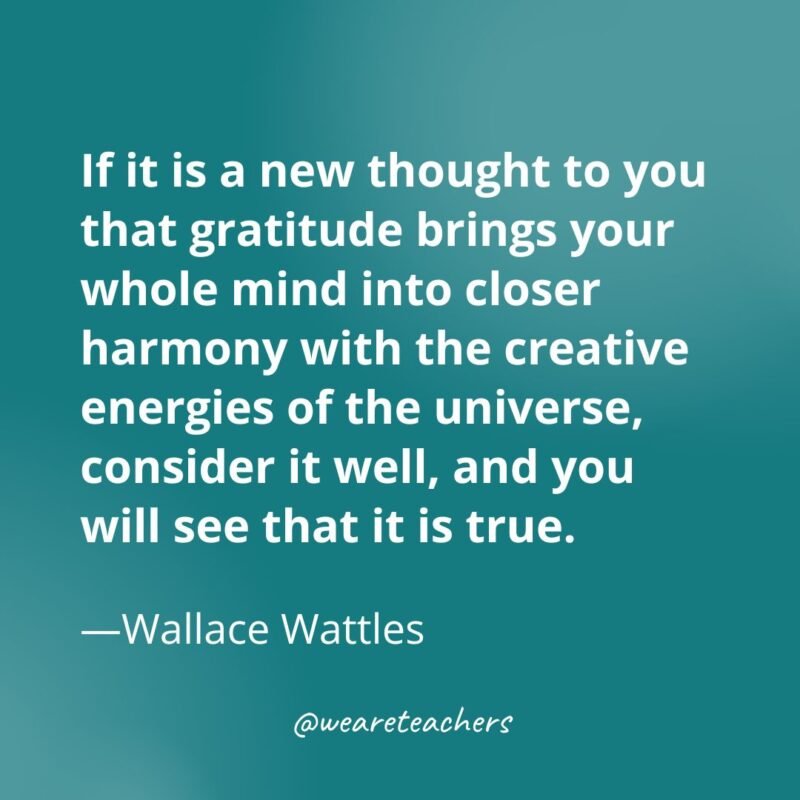 If it is a new thought to you that gratitude brings your whole mind into closer harmony with the creative energies of the universe, consider it well, and you will see that it is true. —Wallace Wattles