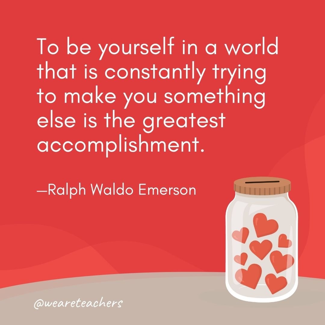 To be yourself in a world that is constantly trying to make you something else is the greatest accomplishment. —Ralph Waldo Emerson