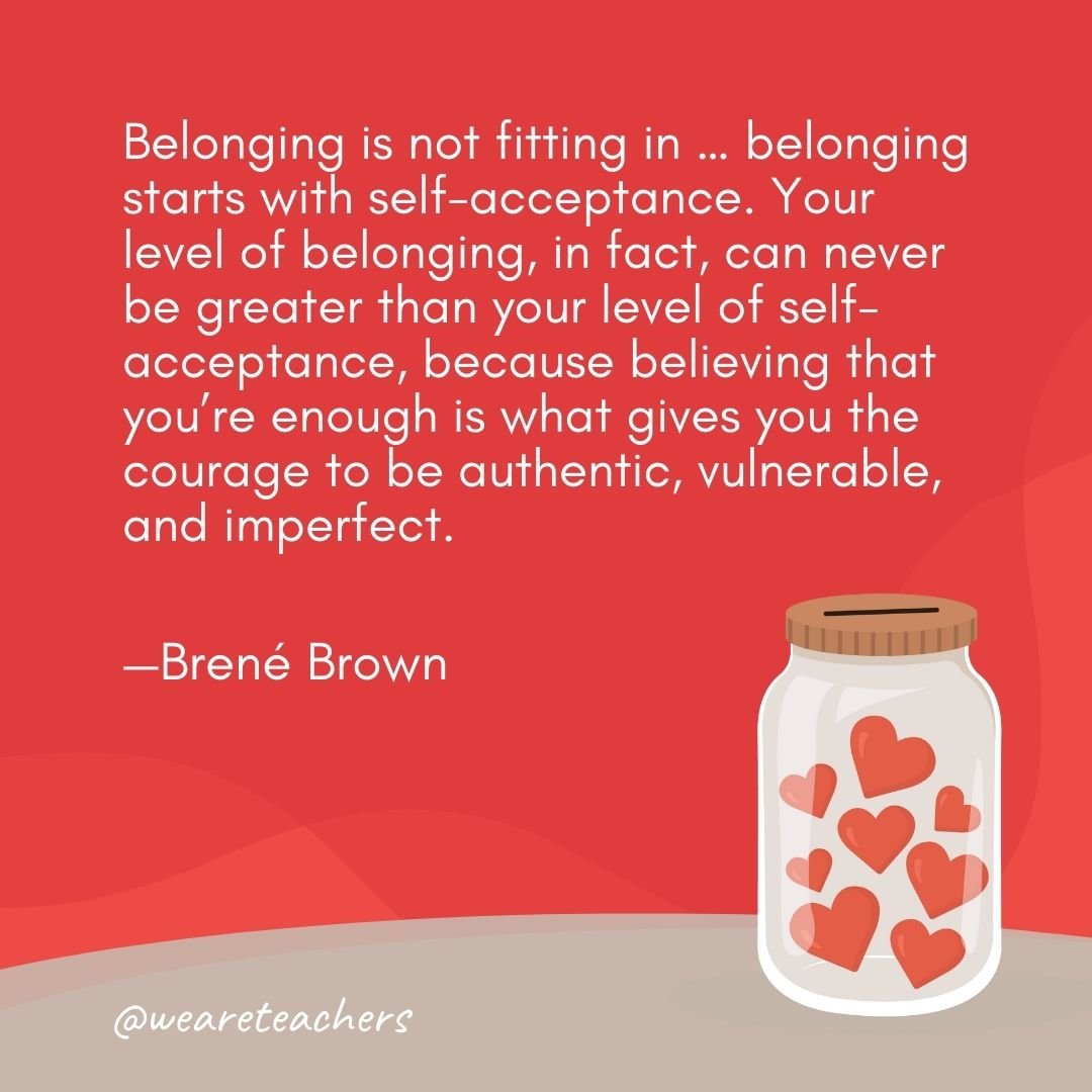 Belonging is not fitting in ... belonging starts with self-acceptance. Your level of belonging, in fact, can never be greater than your level of self-acceptance, because believing that you're enough is what gives you the courage to be authentic, vulnerable, and imperfect. —Brené Brown- anti-bullying quotes