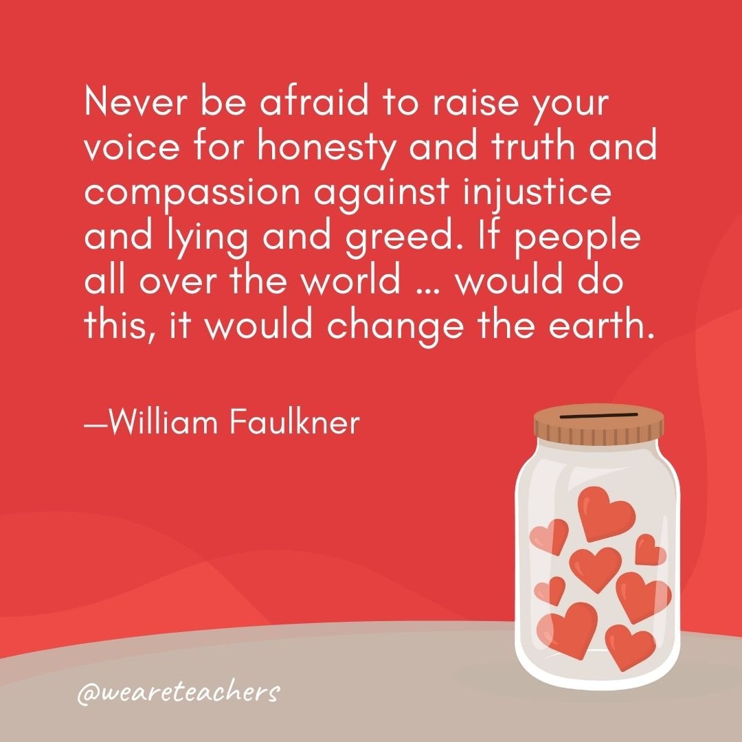 Never be afraid to raise your voice for honesty and truth and compassion against injustice and lying and greed. If people all over the world ... would do this, it would change the earth. —William Faulkner- anti-bullying quotes