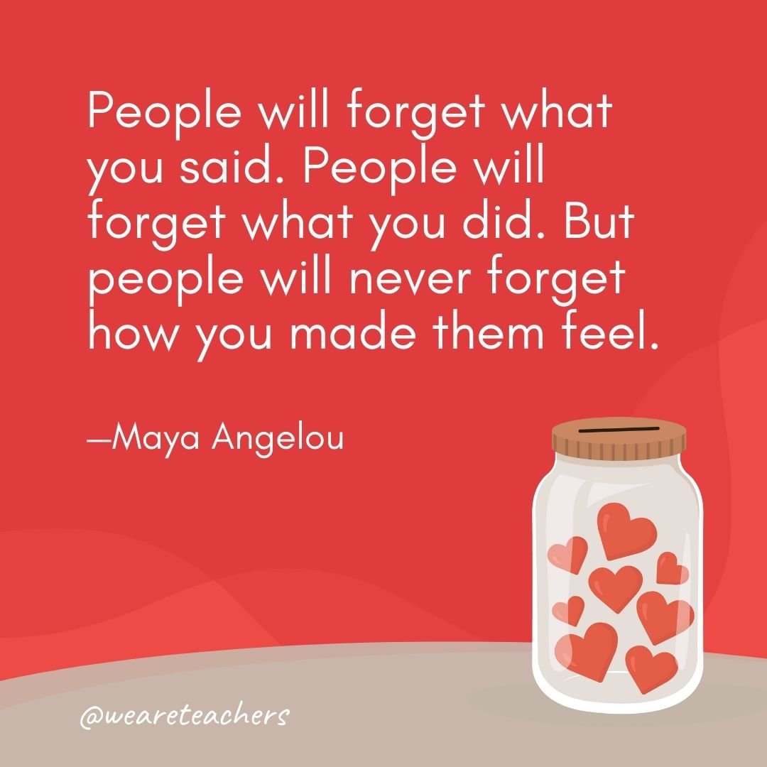 People will forget what you said. People will forget what you did. But people will never forget how you made them feel. —Maya Angelou