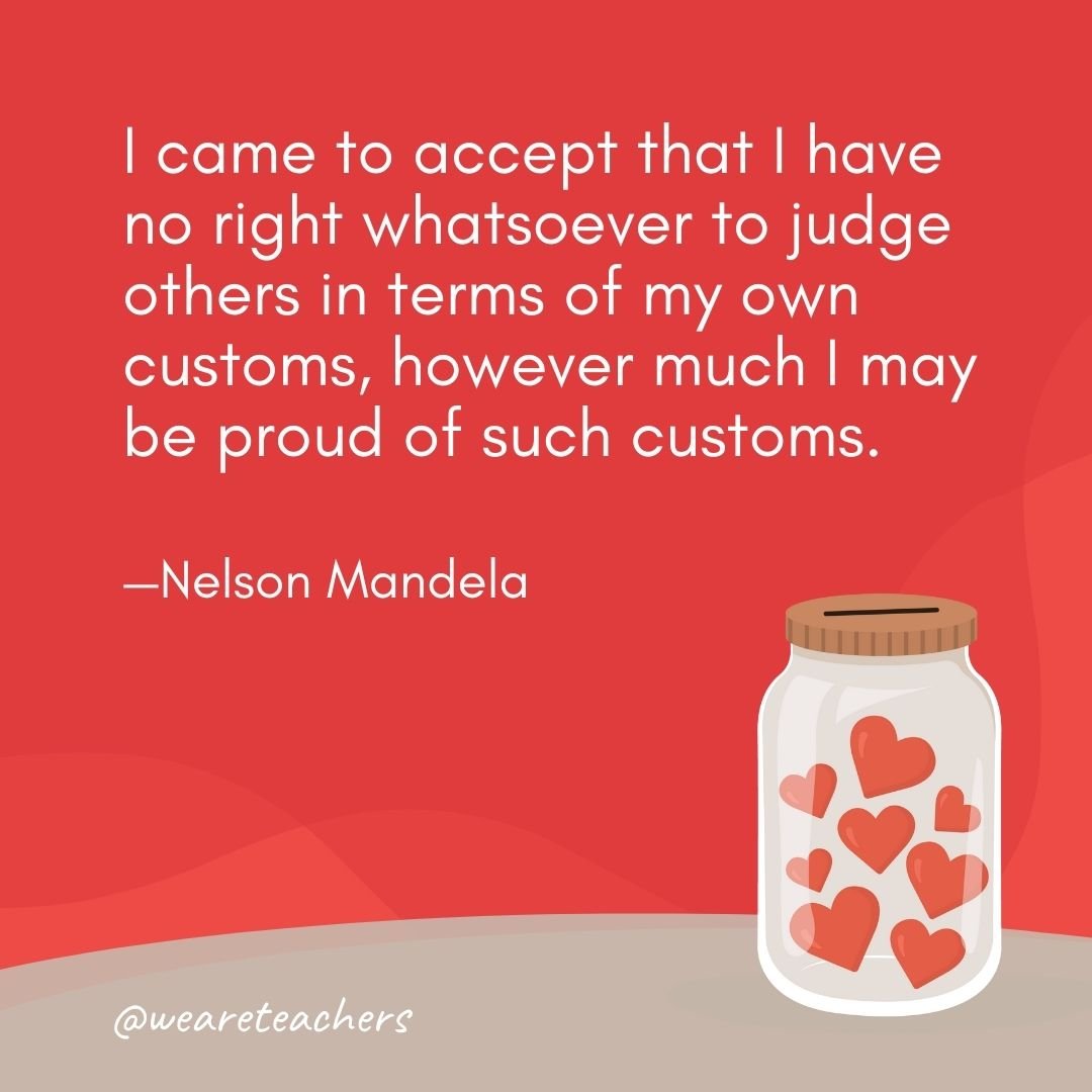 I came to accept that I have no right whatsoever to judge others in terms of my own customs, however much I may be proud of such customs. —Nelson Mandela