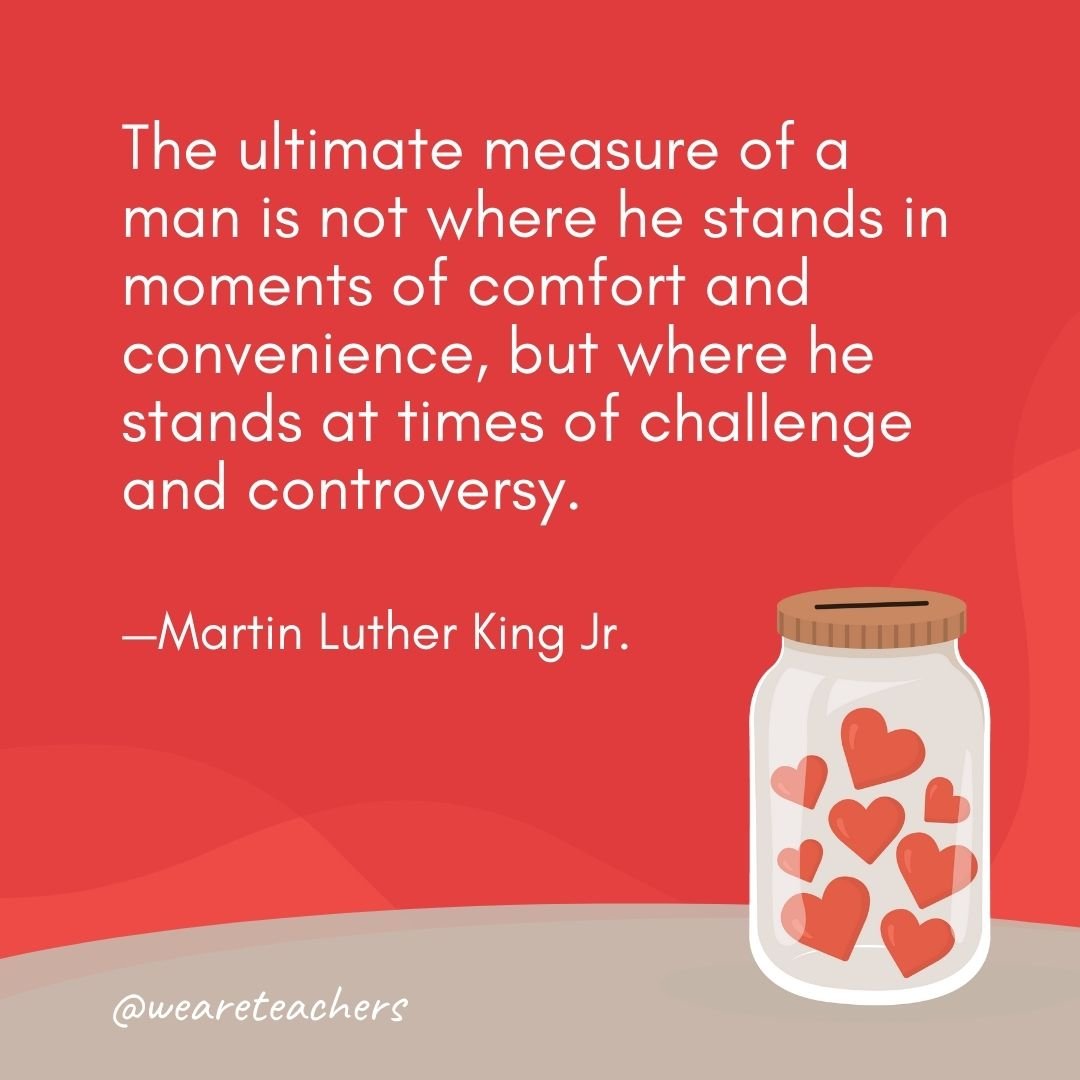 The ultimate measure of a man is not where he stands in moments of comfort and convenience, but where he stands at times of challenge and controversy. —Martin Luther King Jr.