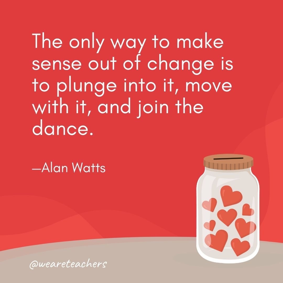 The only way to make sense out of change is to plunge into it, move with it, and join the dance. —Alan Watts