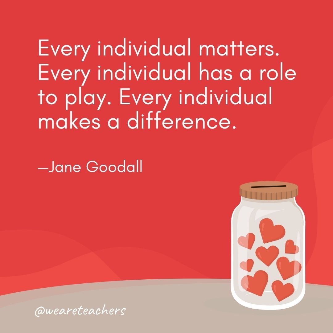 Every individual matters. Every individual has a role to play. Every individual makes a difference. —Jane Goodall