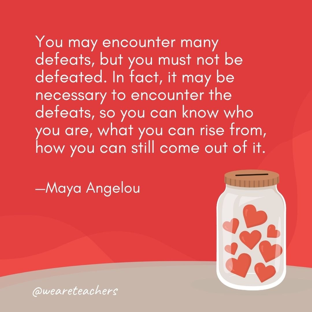 You may encounter many defeats, but you must not be defeated. In fact, it may be necessary to encounter the defeats, so you can know who you are, what you can rise from, how you can still come out of it. —Maya Angelou- anti-bullying quotes