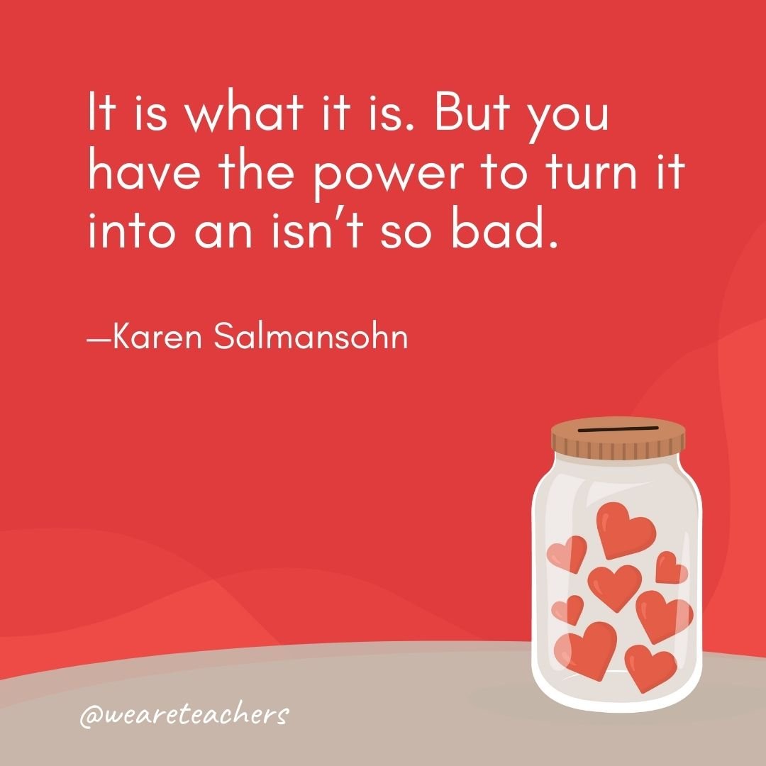 It is what it is. But you have the power to turn it into an isn't so bad. —Karen Salmansohn