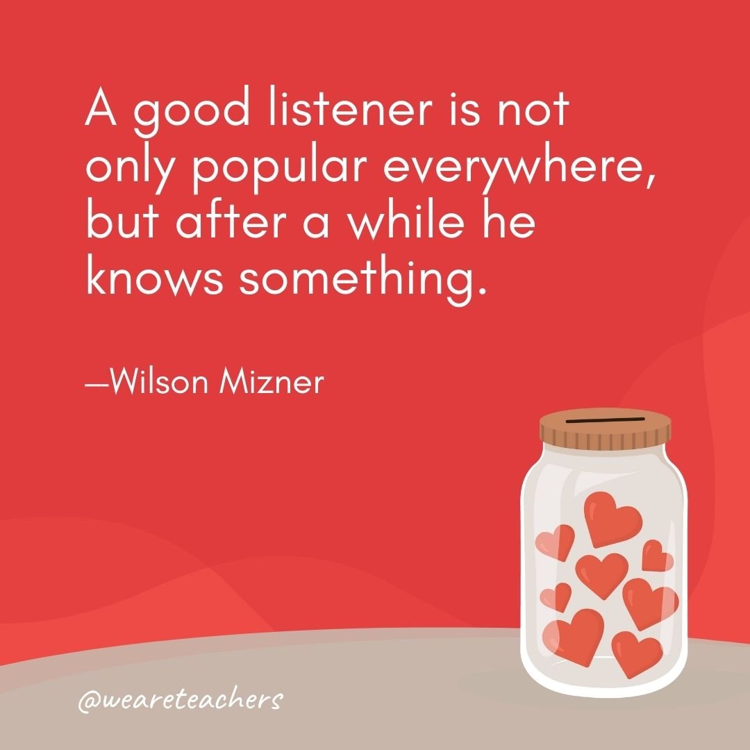 A good listener is not only popular everywhere, but after a while he knows something. —Wilson Mizner- anti-bullying quotes