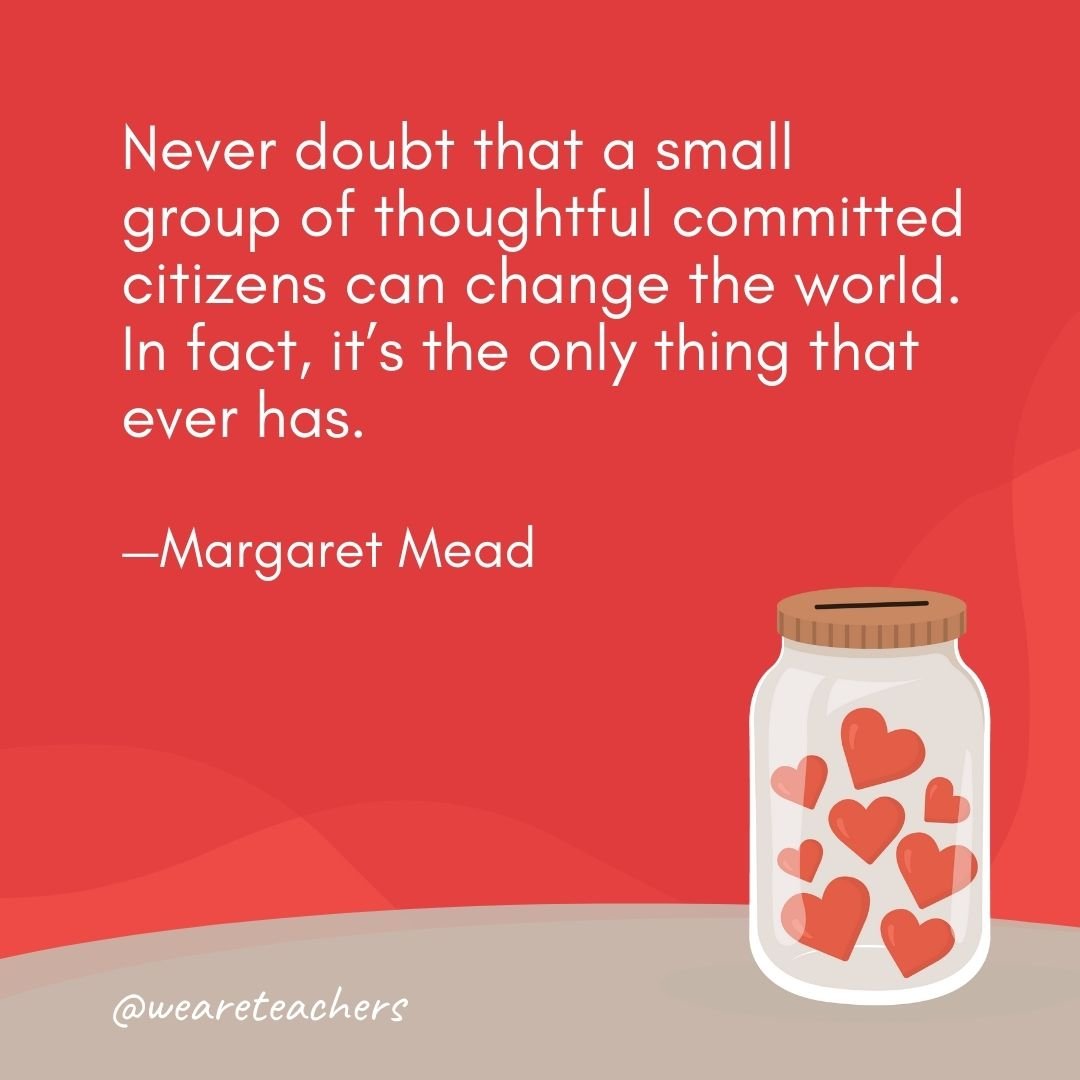 Never doubt that a small group of thoughtful committed citizens can change the world. In fact, it's the only thing that ever has. —Margaret Mead