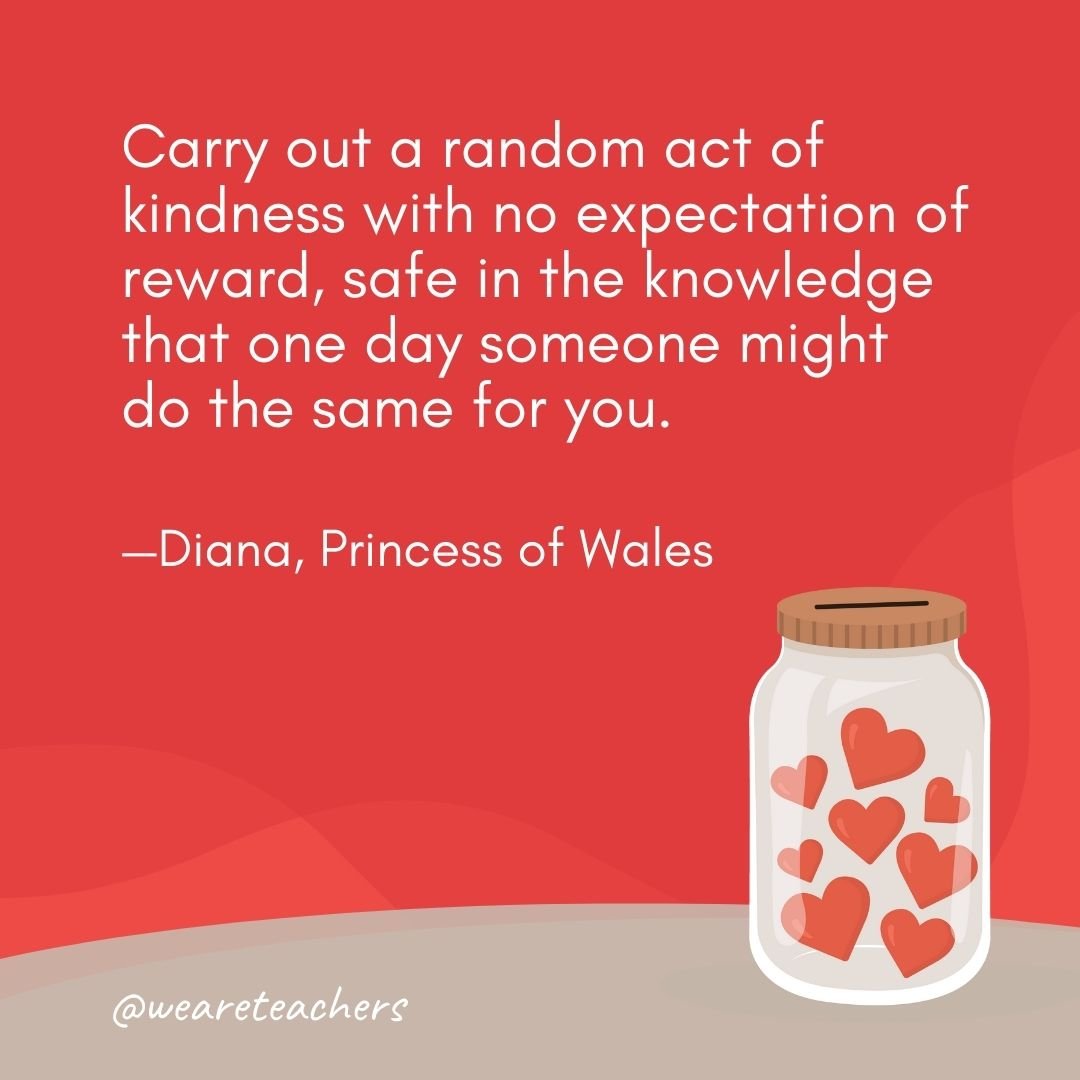Carry out a random act of kindness with no expectation of reward, safe in the knowledge that one day someone might do the same for you. —Diana, Princess of Wales- anti-bullying quotes
