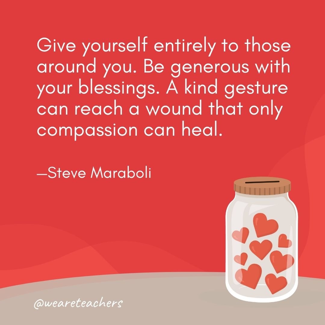 Give yourself entirely to those around you. Be generous with your blessings. A kind gesture can reach a wound that only compassion can heal. —Steve Maraboli- anti-bullying quotes