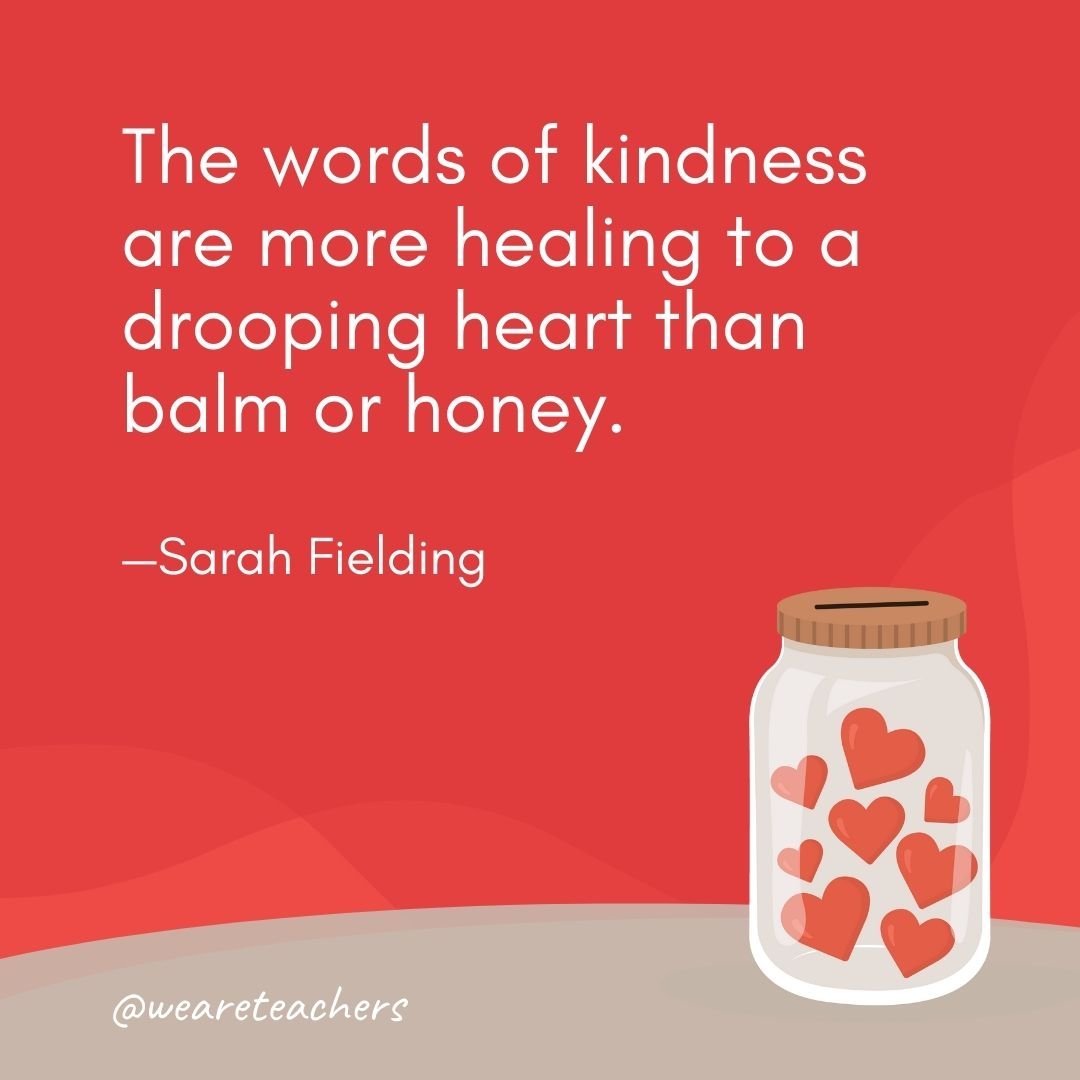 The words of kindness are more healing to a drooping heart than balm or honey. —Sarah Fielding
