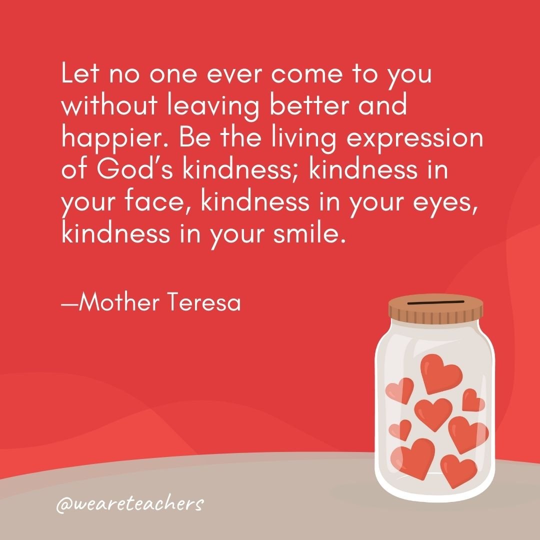 Let no one ever come to you without leaving better and happier. Be the living expression of God's kindness; kindness in your face, kindness in your eyes, kindness in your smile. —Mother Teresa- anti-bullying quotes