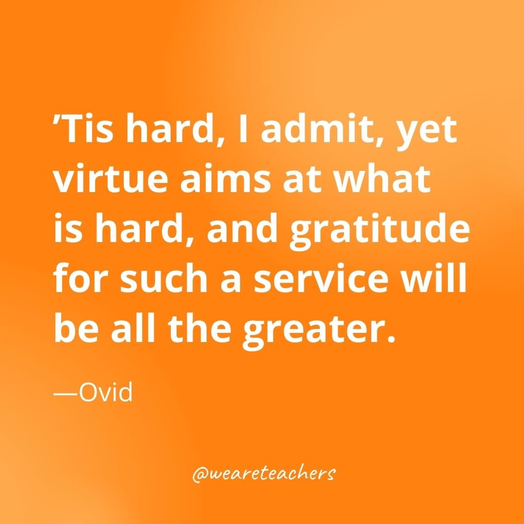 Tis hard, I admit, yet virtue aims at what is hard, and gratitude for such a service will be all the greater. —Ovid
