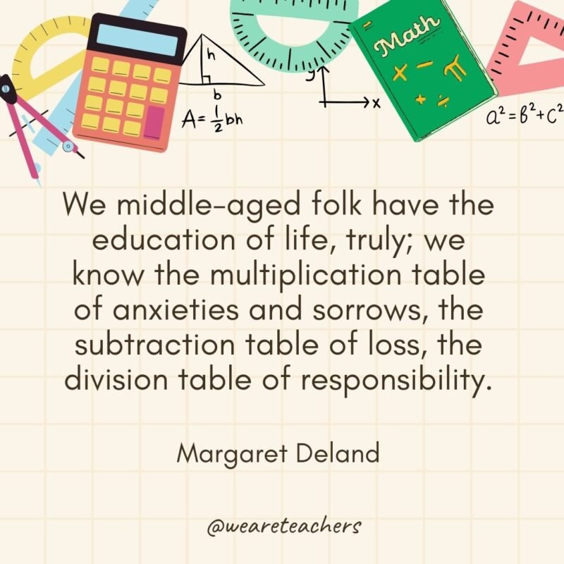 We middle-aged folk have the education of life, truly; we know the multiplication table of anxieties and sorrows, the subtraction table of loss, the division table of responsibility. — Margaret Deland