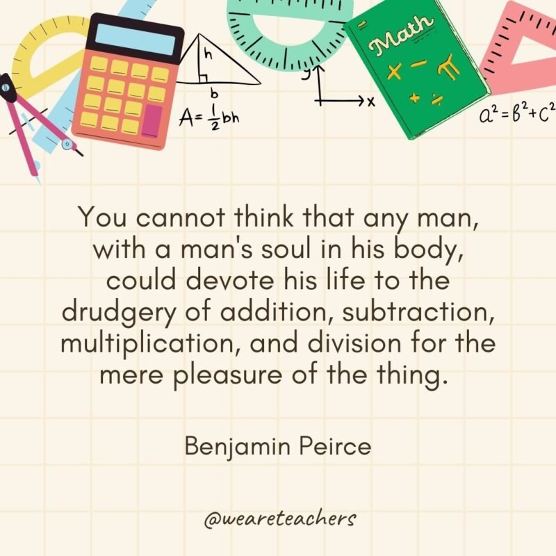 You cannot think that any man, with a man's soul in his body, could devote his life to the drudgery of addition, subtraction, multiplication, and division for the mere pleasure of the thing. — Benjamin Peirce