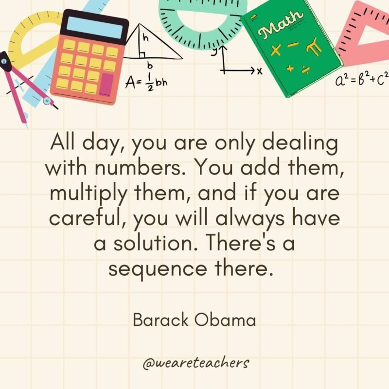 All day, you are only dealing with numbers. You add them, multiply them, and if you are careful, you will always have a solution. There's a sequence there. — Barack Obama