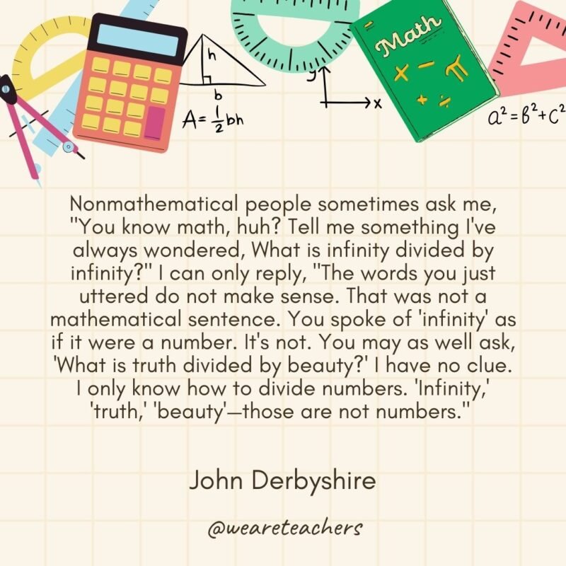 Nonmathematical people sometimes ask me, "You know math, huh? Tell me something I've always wondered, What is infinity divided by infinity?" I can only reply, "The words you just uttered do not make sense. That was not a mathematical sentence. You spoke of 'infinity' as if it were a number. It's not. You may as well ask, 'What is truth divided by beauty?' I have no clue. I only know how to divide numbers. 'Infinity,' 'truth,' 'beauty'—those are not numbers." — John Derbyshire