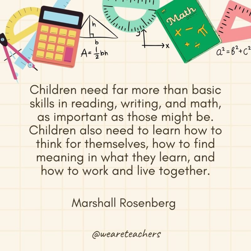 Children need far more than basic skills in reading, writing, and math, as important as those might be. Children also need to learn how to think for themselves, how to find meaning in what they learn, and how to work and live together. — Marshall Rosenberg 