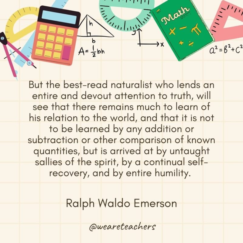But the best-read naturalist who lends an entire and devout attention to truth, will see that there remains much to learn of his relation to the world, and that it is not to be learned by any addition or subtraction or other comparison of known quantities, but is arrived at by untaught sallies of the spirit, by a continual self-recovery, and by entire humility. — Ralph Waldo Emerson- math quotes