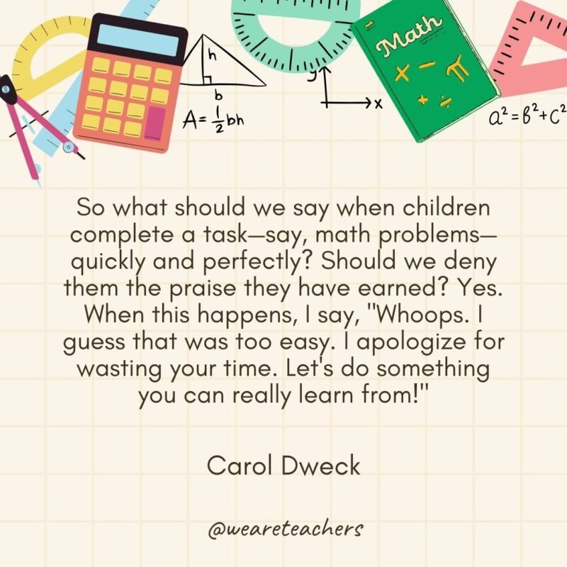 So what should we say when children complete a task—say, math problems—quickly and perfectly? Should we deny them the praise they have earned? Yes. When this happens, I say, "Whoops. I guess that was too easy. I apologize for wasting your time. Let's do something you can really learn from!" — Carol Dweck
