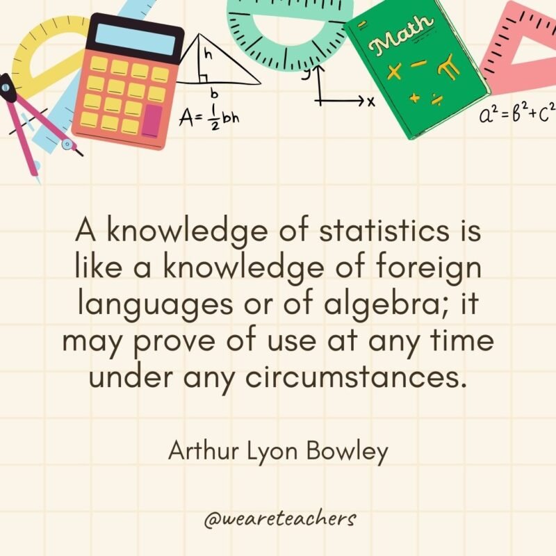 A knowledge of statistics is like a knowledge of foreign languages or of algebra; it may prove of use at any time under any circumstances. — Arthur Lyon Bowley- math quotes