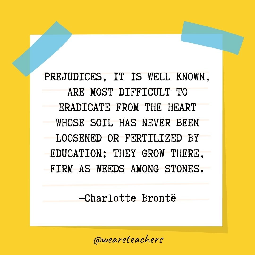 Prejudices, it is well known, are most difficult to eradicate from the heart whose soil has never been loosened or fertilized by education; they grow there, firm as weeds among stones