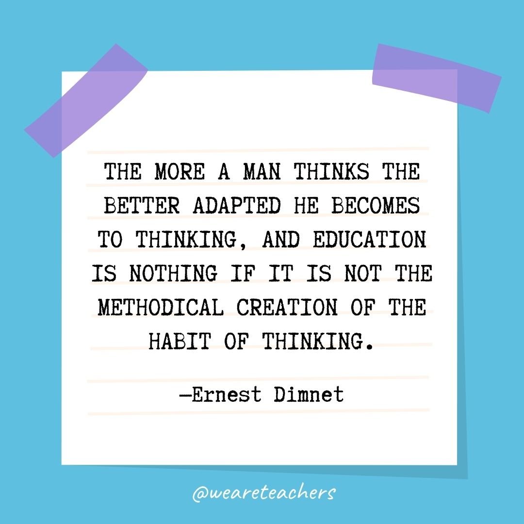 The more a man thinks the better adapted he becomes to thinking, and education is nothing if it is not the methodical creation of the habit of thinking.