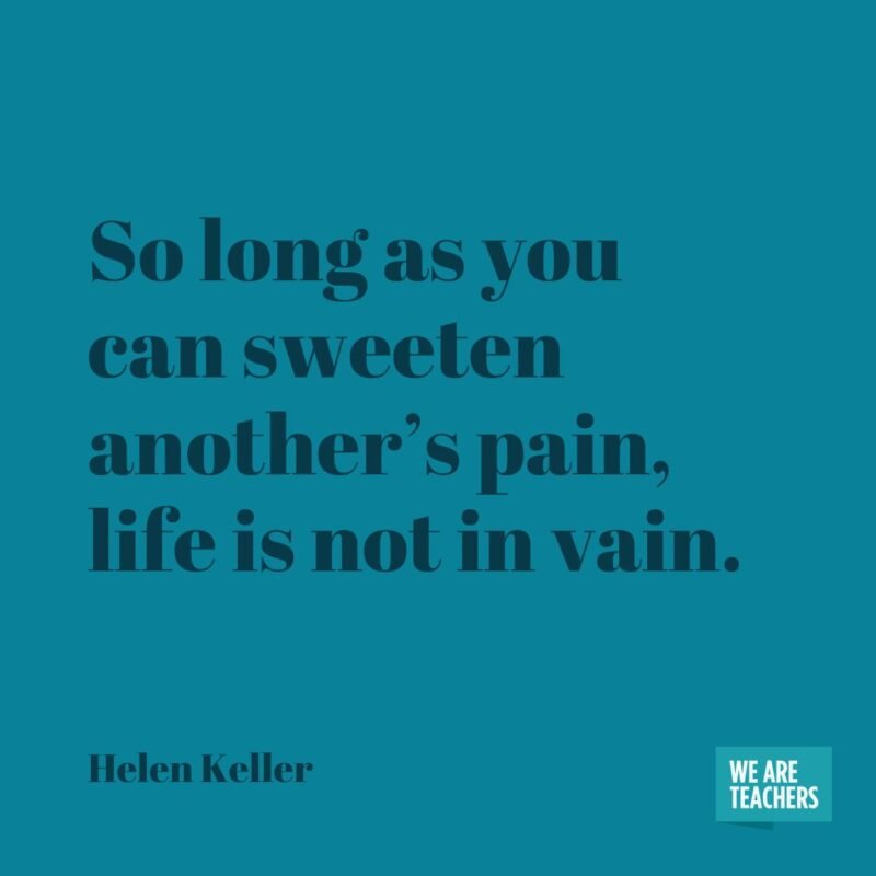 So long as you can sweeten another's pain, life is not in vain.- helen keller quotes