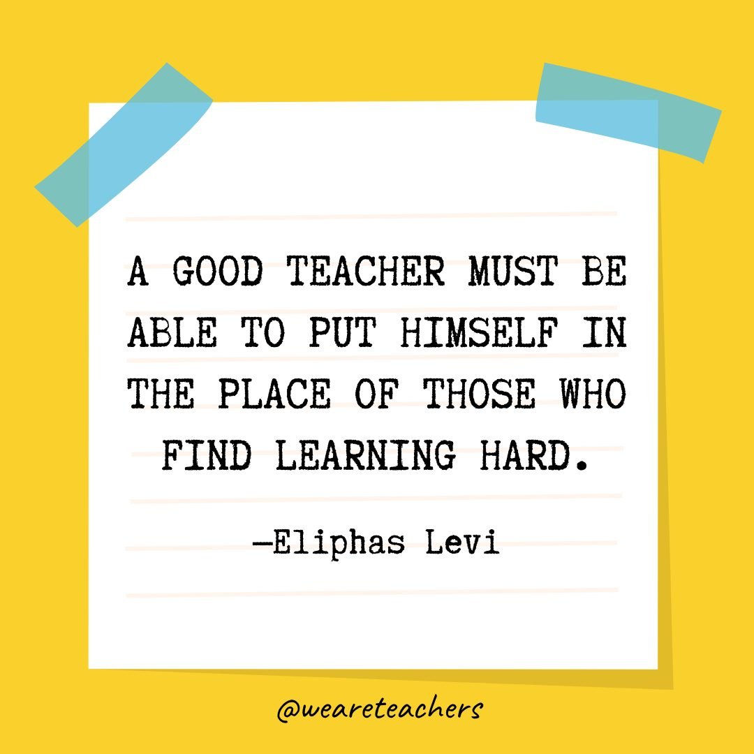 “A good teacher must be able to put himself in the place of those who find learning hard.” —Eliphas Levi