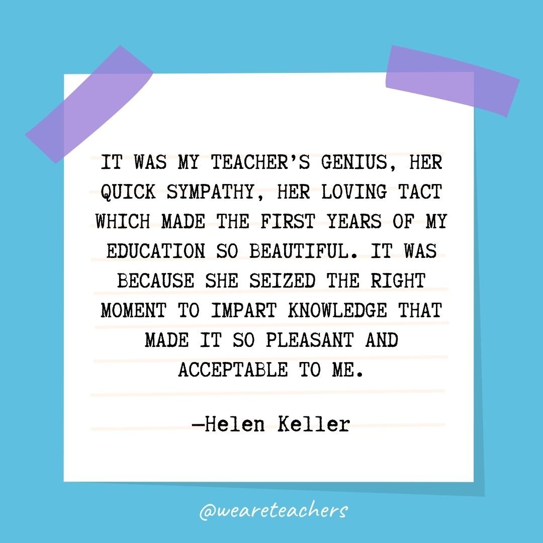 It was my teacher's genius, her quick sympathy, her loving tact which made the first years of my education so beautiful. It was because she seized the right moment to impart knowledge that made it so pleasant and acceptable to me.