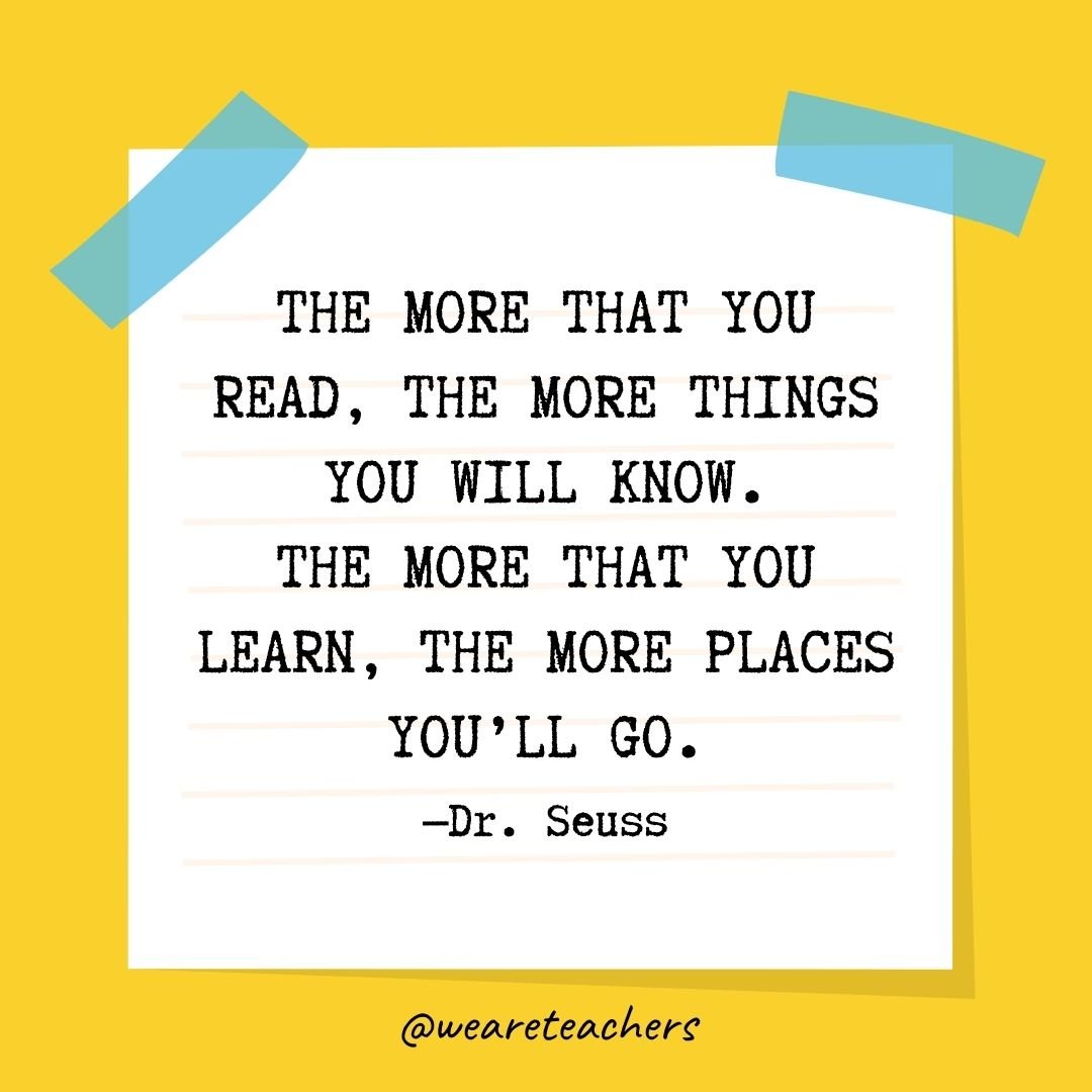 The more that you read, the more things you will know.
The more that you learn, the more places you'll go.