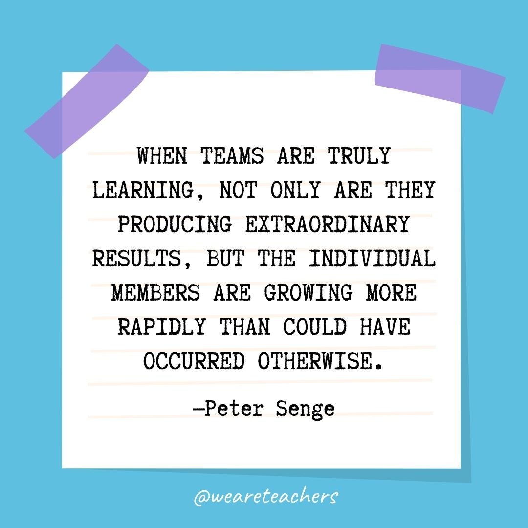 When teams are truly learning, not only are they producing extraordinary results, but the individual members are growing more rapidly than could have occurred otherwise.