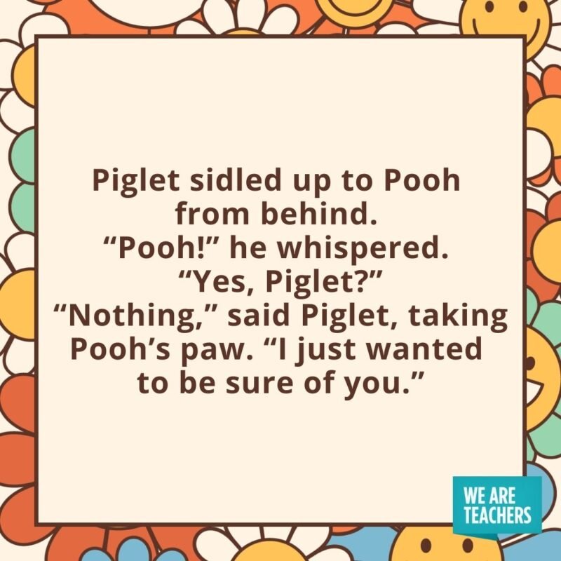 Piglet sidled up to Pooh from behind. 
"Pooh!" he whispered. 
"Yes, Piglet?"
"Nothing," said Piglet, taking Pooh's paw. "I just wanted to be sure of you."