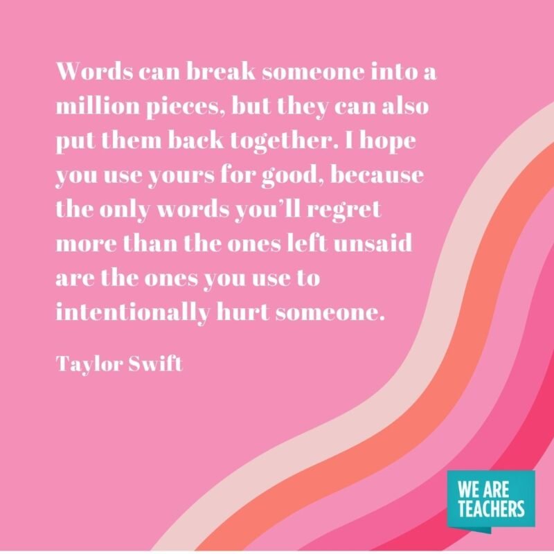 Words can break someone into a million pieces, but they can also put them back together. I hope you use yours for good, because the only words you’ll regret more than the ones left unsaid are the ones you use to intentionally hurt someone.- Taylor Swift quotes