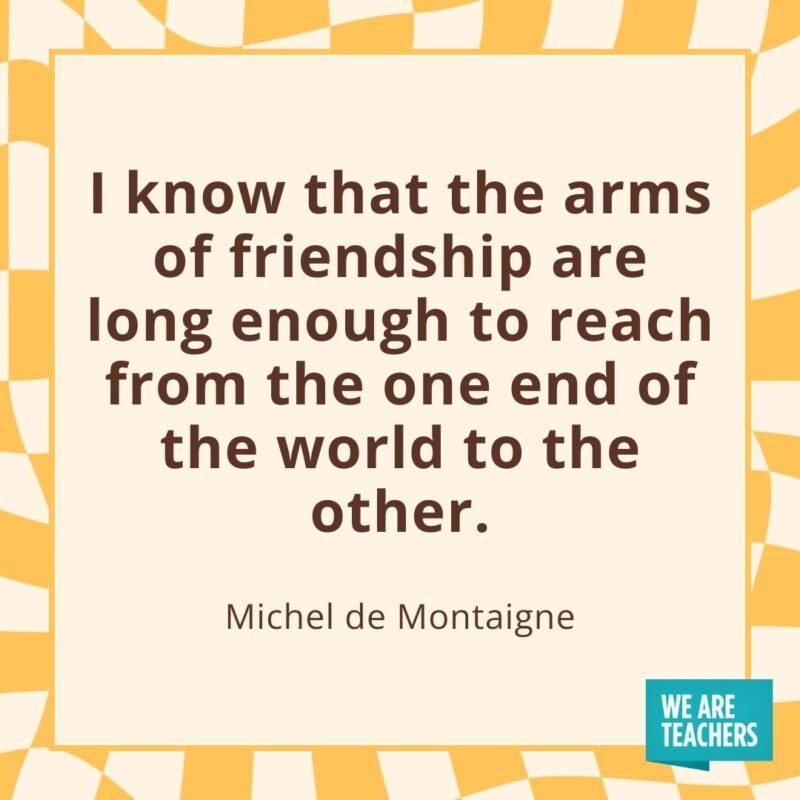I know that the arms of friendship are long enough to reach from the one end of the world to the other. —Michel de Montaigne