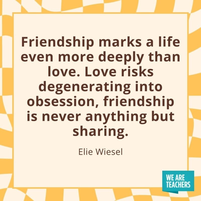 Friendship marks a life even more deeply than love. Love risks degenerating into obsession, friendship is never anything but sharing. —Elie Wiesel