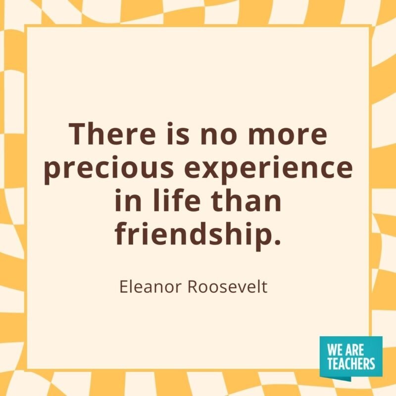 There is no more precious experience in life than friendship. —Eleanor Roosevelt  