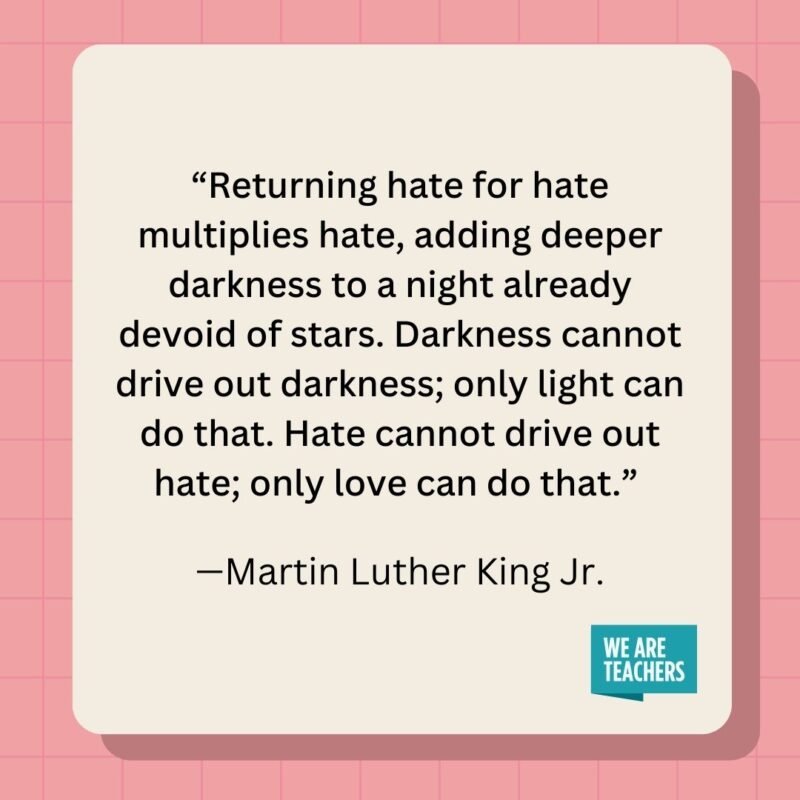 Returning hate for hate multiplies hate, adding deeper darkness to a night already devoid of stars. Darkness cannot drive out darkness; only light can do that. Hate cannot drive out hate; only love can do that.