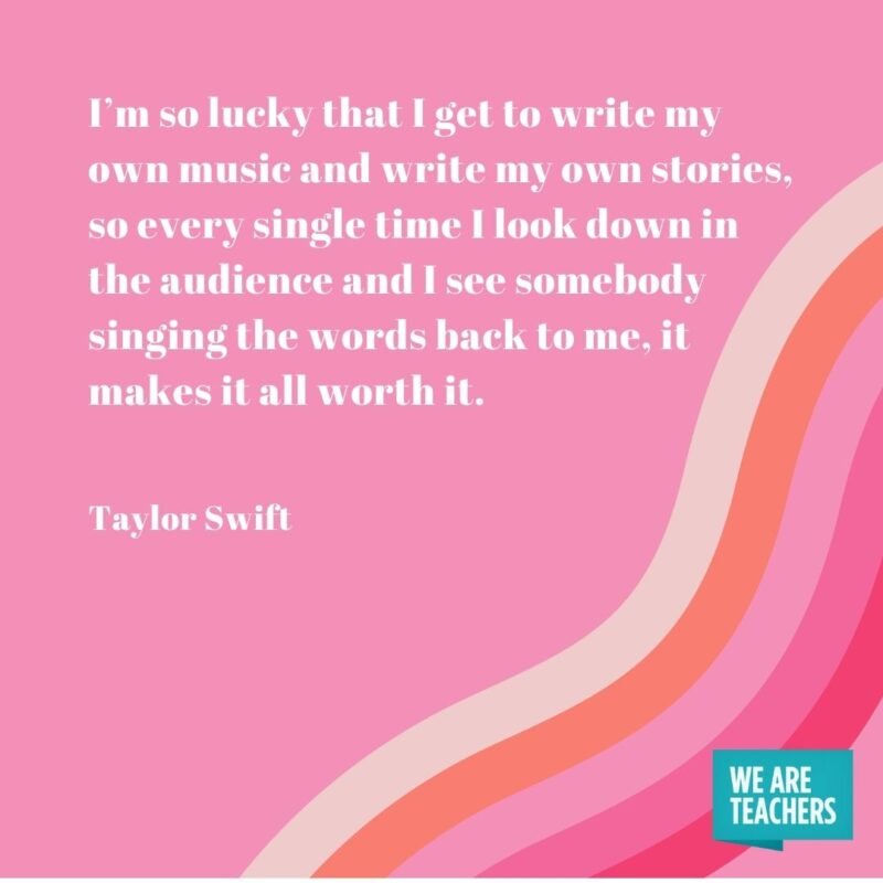I’m so lucky that I get to write my own music and write my own stories, so every single time I look down in the audience and I see somebody singing the words back to me, it makes it all worth it. - Taylor Swift quotes