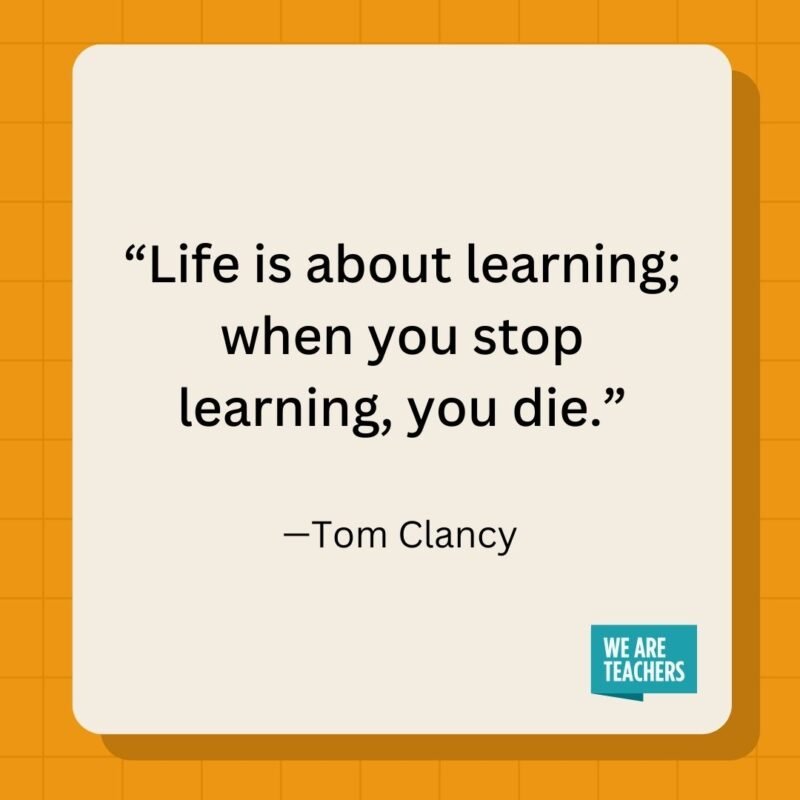 Life is about learning; when you stop learning, you die.