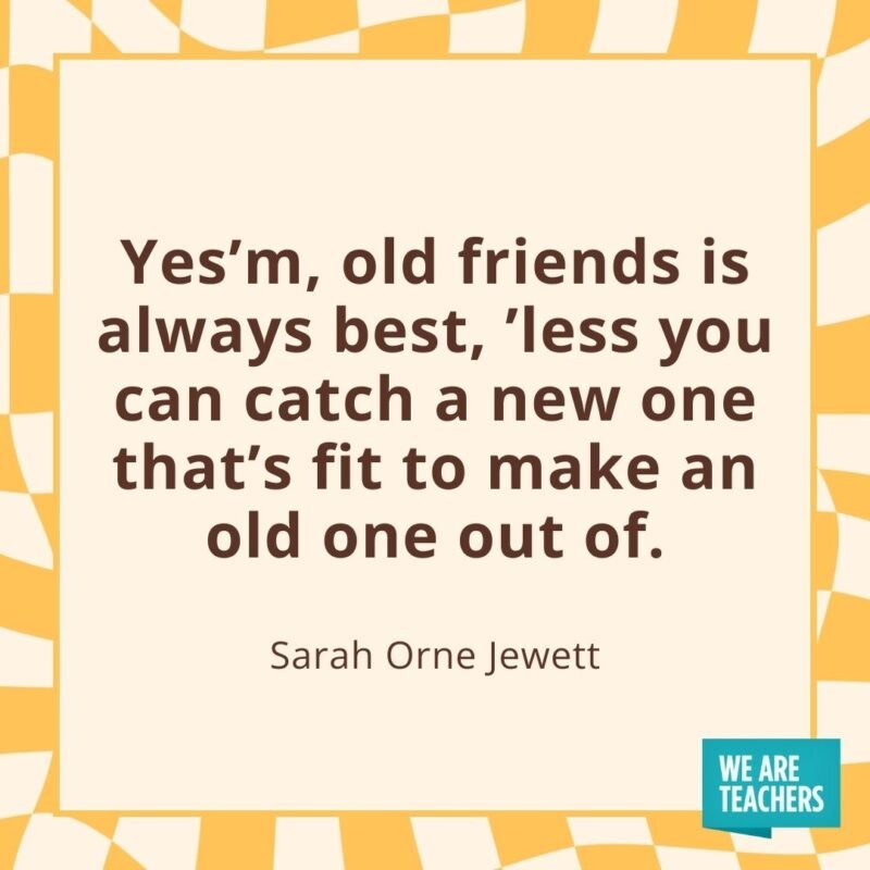Yes'm, old friends is always best, ’less you can catch a new one that's fit to make an old one out of.—Sarah Orne Jewett