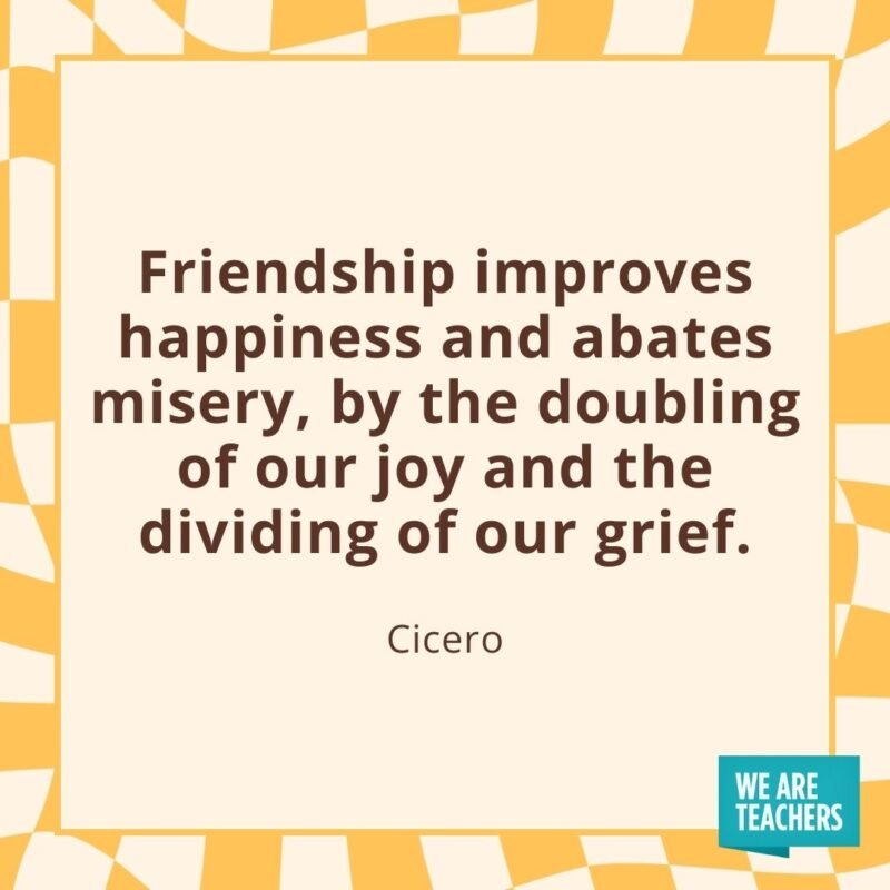 Friendship improves happiness and abates misery, by the doubling of our joy and the dividing of our grief. —Cicero