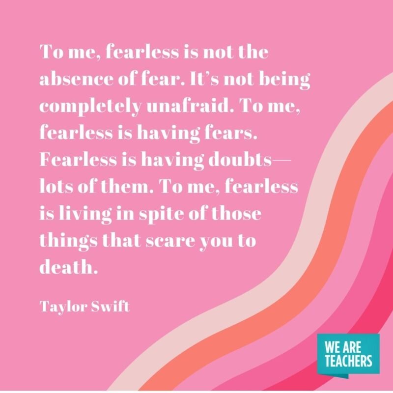 To me, fearless is not the absence of fear. It’s not being completely unafraid. To me, fearless is having fears. Fearless is having doubts—lots of them. To me, fearless is living in spite of those things that scare you to death.- Taylor Swift quotes